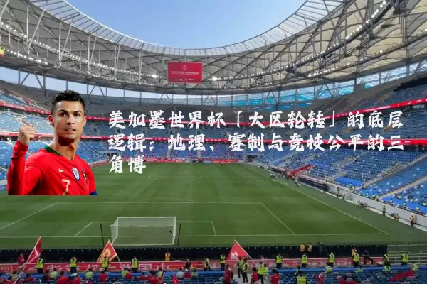 美加墨世界杯「大区轮转」的底层逻辑：地理、赛制与竞技公平的三角博弈