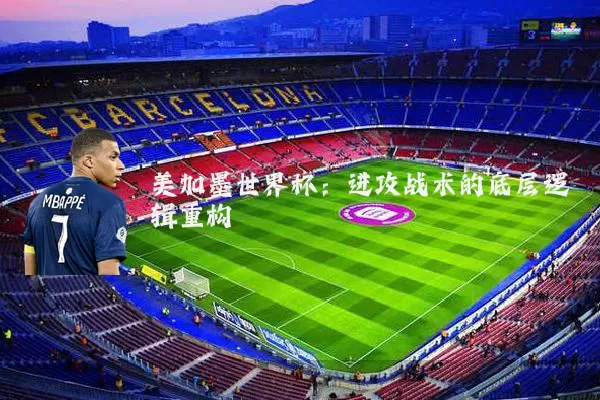 美加墨世界杯:进攻战术的底层逻辑重构