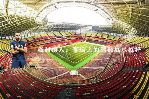 临时换人：赛场上的隐形战术杠杆