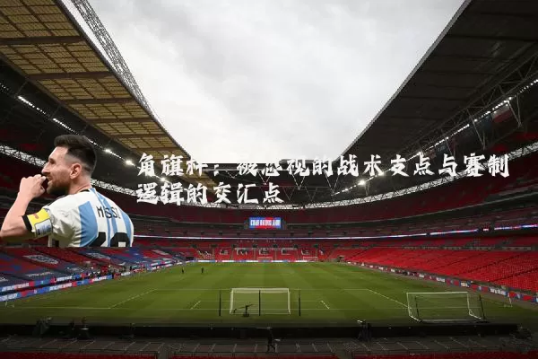 角旗杆：被忽视的战术支点与赛制逻辑的交汇点