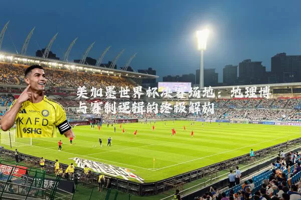 美加墨世界杯决赛场地：地理博弈与赛制逻辑的终极解构